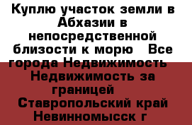 Куплю участок земли в Абхазии в непосредственной близости к морю - Все города Недвижимость » Недвижимость за границей   . Ставропольский край,Невинномысск г.